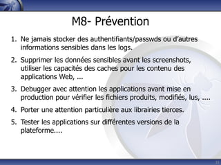 M8- Prévention
1. Ne jamais stocker des authentifiants/passwds ou d’autres
   informations sensibles dans les logs.
2. Supprimer les données sensibles avant les screenshots,
   utiliser les capacités des caches pour les contenu des
   applications Web, ...
3. Debugger avec attention les applications avant mise en
   production pour vérifier les fichiers produits, modifiés, lus, ....
4. Porter une attention particulière aux librairies tierces.
5. Tester les applications sur différentes versions de la
   plateforme....



                                                                         33
 