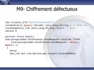 M9- Chiffrement défectueux

ldc literal_876:"QlVtT0JoVmY2N2E=”
invokestatic byte[] decode( java.lang.String ) // Base 64
invokespecial_lib java.lang.String.<init> // pc=2
astore 8

private final byte[]
com.picuploader.BizProcess.SendRequest.routine_12998
    (com.picuploader.BizProcess.SendRequest, byte[],
byte[] );
 {
   enter
   new_lib net.rim.device.api.crypto.TripleDESKey




                                                            36
 