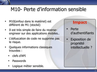 M10- Perte d’information sensible

• M10(enfoui dans le matériel) est              Impact
   différent de M1 (stocké)
• Il est très simple de faire du reverse-    • Perte
   engineer sur des applications mobiles..     d’authentifiants
• L’obfuscation de code ne supprime pas      • Exposition de
   le risque.
                                               propriété
• Quelques informations classiques             intellectuelle ?
   trouvées :
  • clefs d’API
  • Passwords
  • Logique métier sensible.
                                                                  39
 
