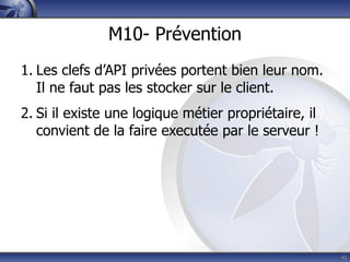 M10- Prévention
1. Les clefs d’API privées portent bien leur nom.
   Il ne faut pas les stocker sur le client.
2. Si il existe une logique métier propriétaire, il
   convient de la faire executée par le serveur !




                                                      41
 
