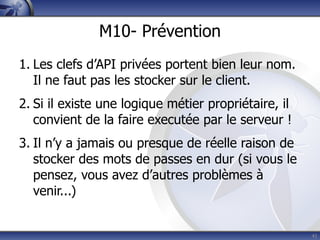 M10- Prévention
1. Les clefs d’API privées portent bien leur nom.
   Il ne faut pas les stocker sur le client.
2. Si il existe une logique métier propriétaire, il
   convient de la faire executée par le serveur !
3. Il n’y a jamais ou presque de réelle raison de
   stocker des mots de passes en dur (si vous le
   pensez, vous avez d’autres problèmes à
   venir...)


                                                      41
 