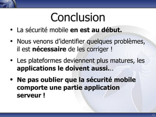 Conclusion
• La sécurité mobile en est au début.
• Nous venons d’identifier quelques problèmes,
  il est nécessaire de les corriger !
• Les plateformes deviennent plus matures, les
  applications le doivent aussi...
• Ne pas oublier que la sécurité mobile
  comporte une partie application
  serveur !

                                                 43
 