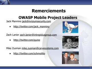 Remerciements
          OWASP Mobile Project Leaders
Jack Mannino jack@nvisiumsecurity.com

  • http://twitter.com/jack_mannino

Zach Lanier zach.lanier@intrepidusgroup.com

  • http://twitter.com/quine

Mike Zusman mike.zusman@carvesystems.com

  • http://twitter.com/schmoilito



                                              44
 