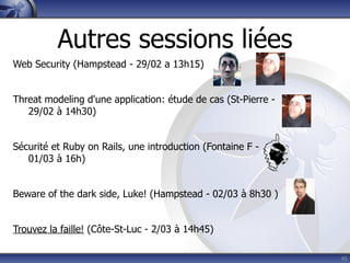 Autres sessions liées
Web Security (Hampstead - 29/02 a 13h15)


Threat modeling d'une application: étude de cas (St-Pierre -
   29/02 à 14h30)


Sécurité et Ruby on Rails, une introduction (Fontaine F -
   01/03 à 16h)


Beware of the dark side, Luke! (Hampstead - 02/03 à 8h30 )


Trouvez la faille! (Côte-St-Luc - 2/03 à 14h45)

                                                               45
 
