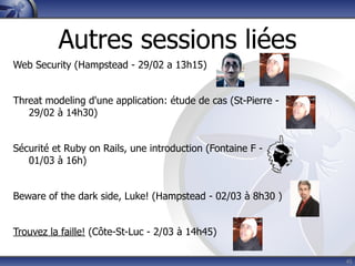 Autres sessions liées
Web Security (Hampstead - 29/02 a 13h15)


Threat modeling d'une application: étude de cas (St-Pierre -
   29/02 à 14h30)


Sécurité et Ruby on Rails, une introduction (Fontaine F -
   01/03 à 16h)


Beware of the dark side, Luke! (Hampstead - 02/03 à 8h30 )


Trouvez la faille! (Côte-St-Luc - 2/03 à 14h45)

                                                               45
 