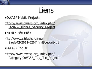 Liens
•OWASP Mobile Project :
https://www.owasp.org/index.php/
   OWASP_Mobile_Security_Project
•HTML5 Sécurité :
http://www.slideshare.net/
   Eagle42/2011-0207html5securityv1
•OWASP Top10
https://www.owasp.org/index.php/
   Category:OWASP_Top_Ten_Project

                                      46
 
