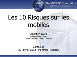 The OWASP Foundation
                                                                                             http://www.owasp.org




Les 10 Risques sur les
       mobiles
                                Sébastien Gioria
                        OWASP France Leader
                   OWASP Global Education Committee




                Confoo.ca
   29 Février 2012 - Montréal - Canada
                                          Copyright © The OWASP Foundation
    Permission is granted to copy, distribute and/or modify this document under the terms of the OWASP License.
 