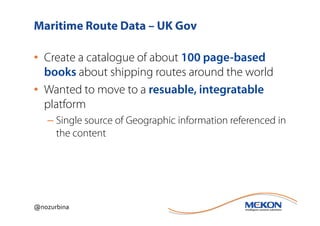 Maritime Route Data – UK Gov

• Create a catalogue of about 100 page-based
  books about shipping routes around the world
• Wanted to move to a resuable, integratable
  platform
   – Single source of Geographic information referenced in
     the content




@nozurbina
 