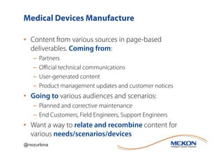 Medical Devices Manufacture

• Content from various sources in page-based
  deliverables. Coming from:
   –   Partners
   –   Official technical communications
   –   User-generated content
   –   Product management updates and customer notices
• Going to various audiences and scenarios:
   – Planned and corrective maintenance
   – End Customers, Field Engineers, Support Engineers
• Want a way to relate and recombine content for
  various needs/scenarios/devices
@nozurbina
 