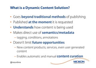 What is a Dynamic Content Solution?

•   Goes beyond traditional methods of publishing
•   Published at the moment it is requested
•   Understands how content is being used
•   Makes direct use of semantics/metadata
    – tagging, conditions, annotations
• Doesn’t limit future opportunities
    – New content products, services, even user generated
      content
    – Enables automatic and manual content curation
@nozurbina
 