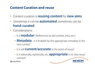 Content Curation and reuse

• Content curation is reusing content for new aims
• Sometimes it can be automated, sometimes can be
  hand-curated
• Considerations:
   – Is it modular? (References to old context, links, etc.)
   – Metadata - is it findable by the appropriate metadata in the
      new contex?
   – Is it still current/accurate at the point of reuse?
   – Is it editorially, stylistically, etc. appropriate in its new reuse
     context?
@nozurbina
 
