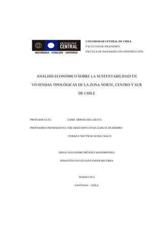 UNIVERSIDAD CENTRAL DE CHILE
FACULTAD DE INGENIERÍA
ESCUELA DE INGENIERÍA EN CONSTRUCCIÓN
ANÁLISIS ECONÓMICO SOBRE LA SUSTENTABILIDAD EN
VIVIENDAS TIPOLÓGICAS DE LA ZONA NORTE, CENTRO Y SUR
DE CHILE
PROFESOR GUÍA: JAIME ARRIAGADA ARAYA
PROFESORES INFORMANTES: EDUARDO SEPÚLVEDA GARCÍA-HUIDOBRO
ENRIQUE WITTWER SCHOLTBACH
DIEGO ALEJANDRO MÉNDEZ BAHAMONDES
SEBASTIÁN DAVID SANTANDER BECERRA
MARZO 2014
SANTIAGO – CHILE
 