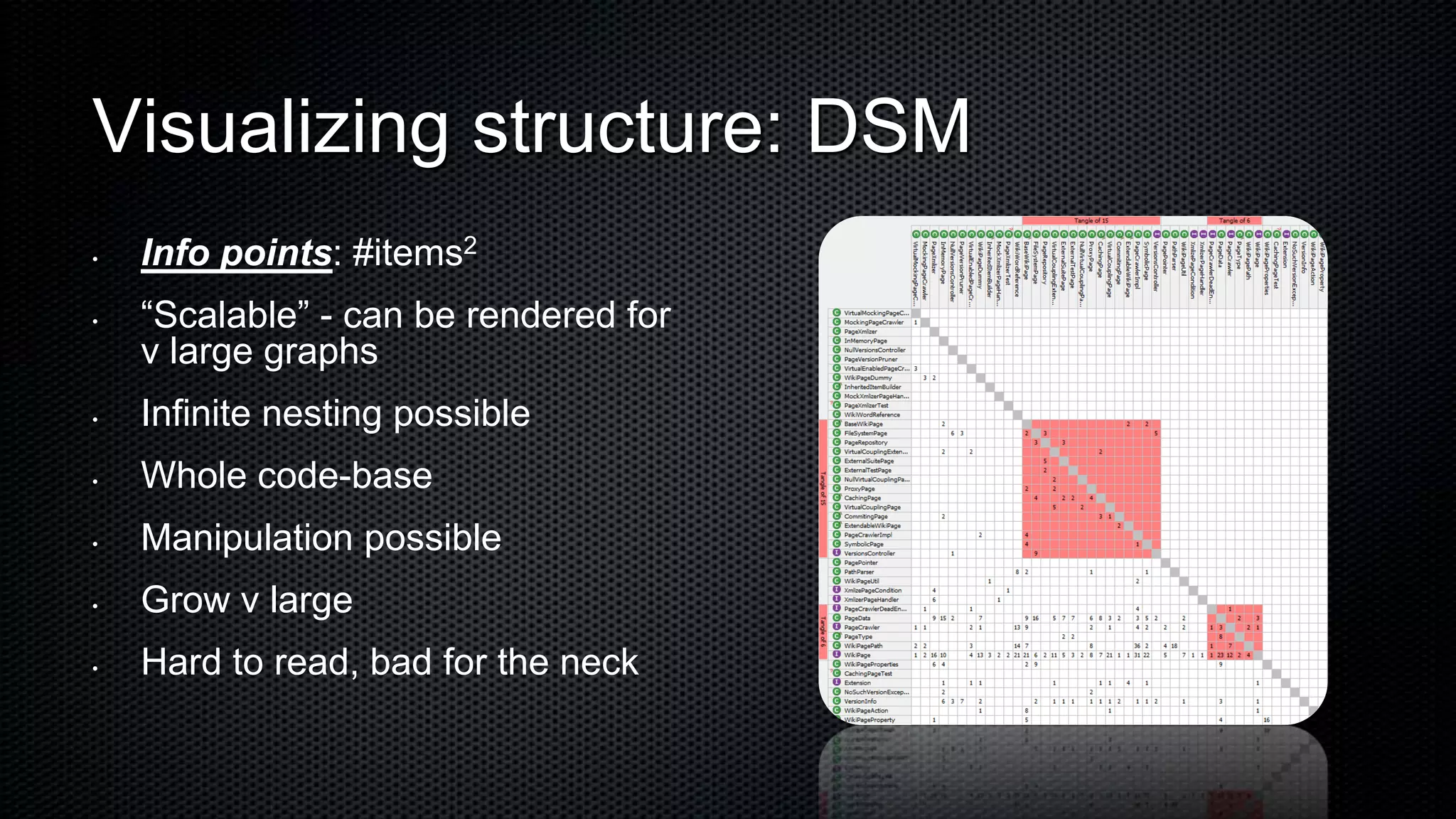Visualizing structure: DSM
•   Info points: #items2
•   “Scalable” - can be rendered for
    v large graphs
•   Infinite nesting possible
•   Whole code-base
•   Manipulation possible
•   Grow v large
•   Hard to read, bad for the neck
 