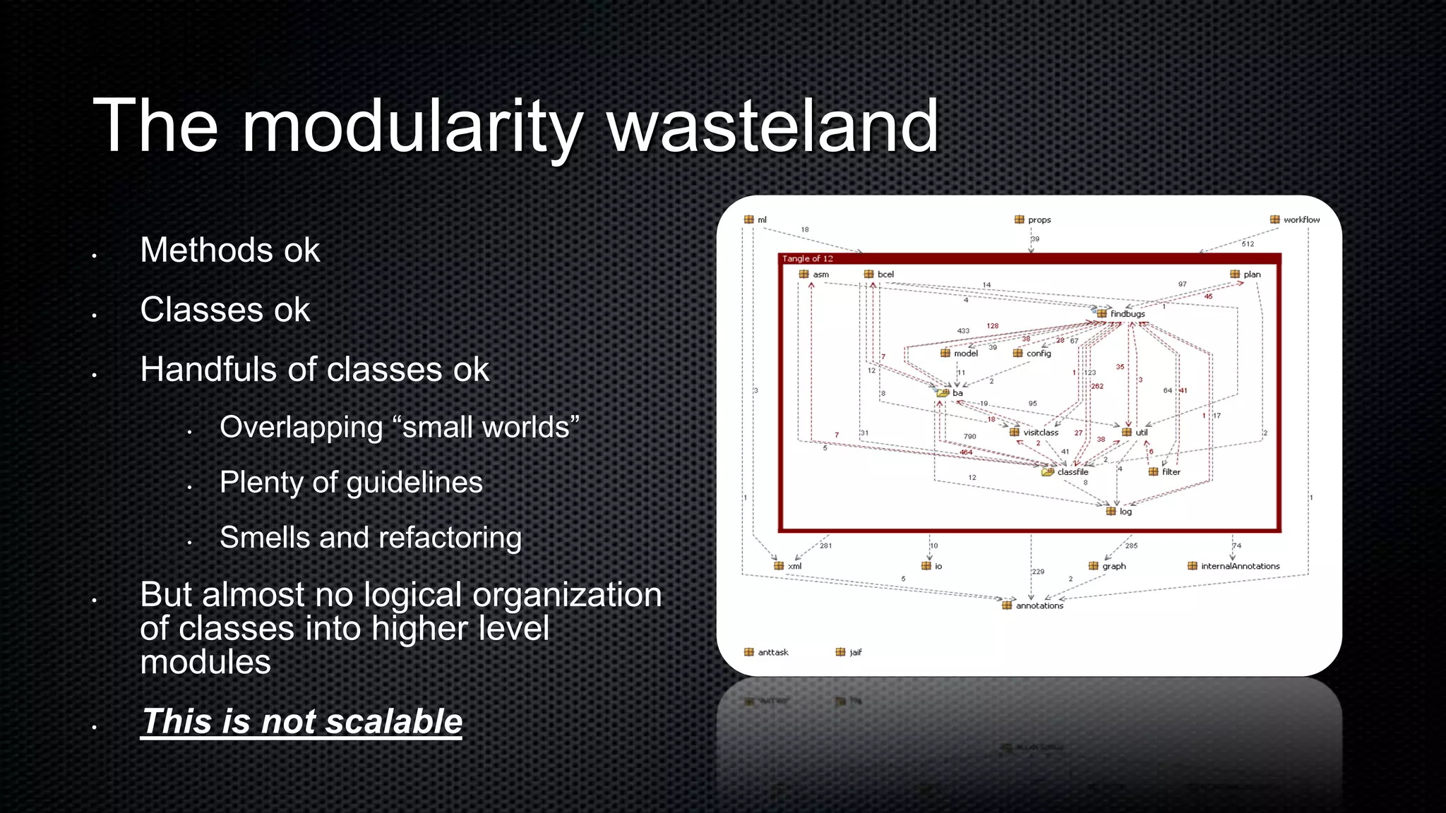 The modularity wasteland
•   Methods ok
•   Classes ok
•   Handfuls of classes ok
       •   Overlapping “small worlds”
       •   Plenty of guidelines
       •   Smells and refactoring
•   But almost no logical organization
    of classes into higher level
    modules
•   This is not scalable
 