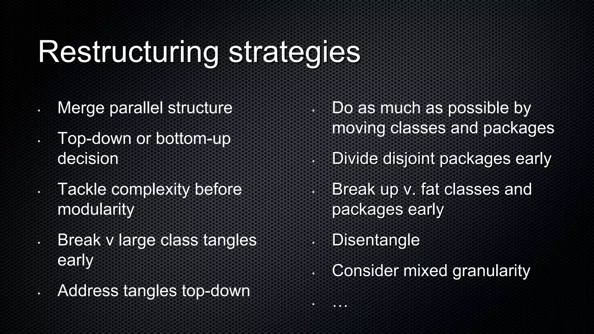 Restructuring strategies
•   Merge parallel structure      •   Do as much as possible by
                                      moving classes and packages
•   Top-down or bottom-up
    decision                      •   Divide disjoint packages early
•   Tackle complexity before      •   Break up v. fat classes and
    modularity                        packages early
•   Break v large class tangles   •   Disentangle
    early
                                  •   Consider mixed granularity
•   Address tangles top-down
                                  •   …
 