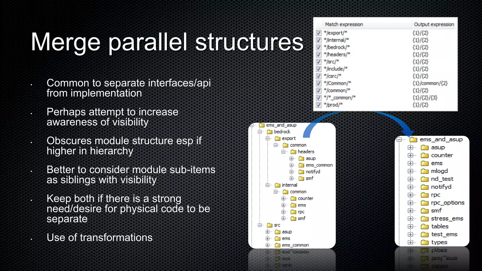Merge parallel structures
•   Common to separate interfaces/api
    from implementation
•   Perhaps attempt to increase
    awareness of visibility
•   Obscures module structure esp if
    higher in hierarchy
•   Better to consider module sub-items
    as siblings with visibility
•   Keep both if there is a strong
    need/desire for physical code to be
    separate
•   Use of transformations
 