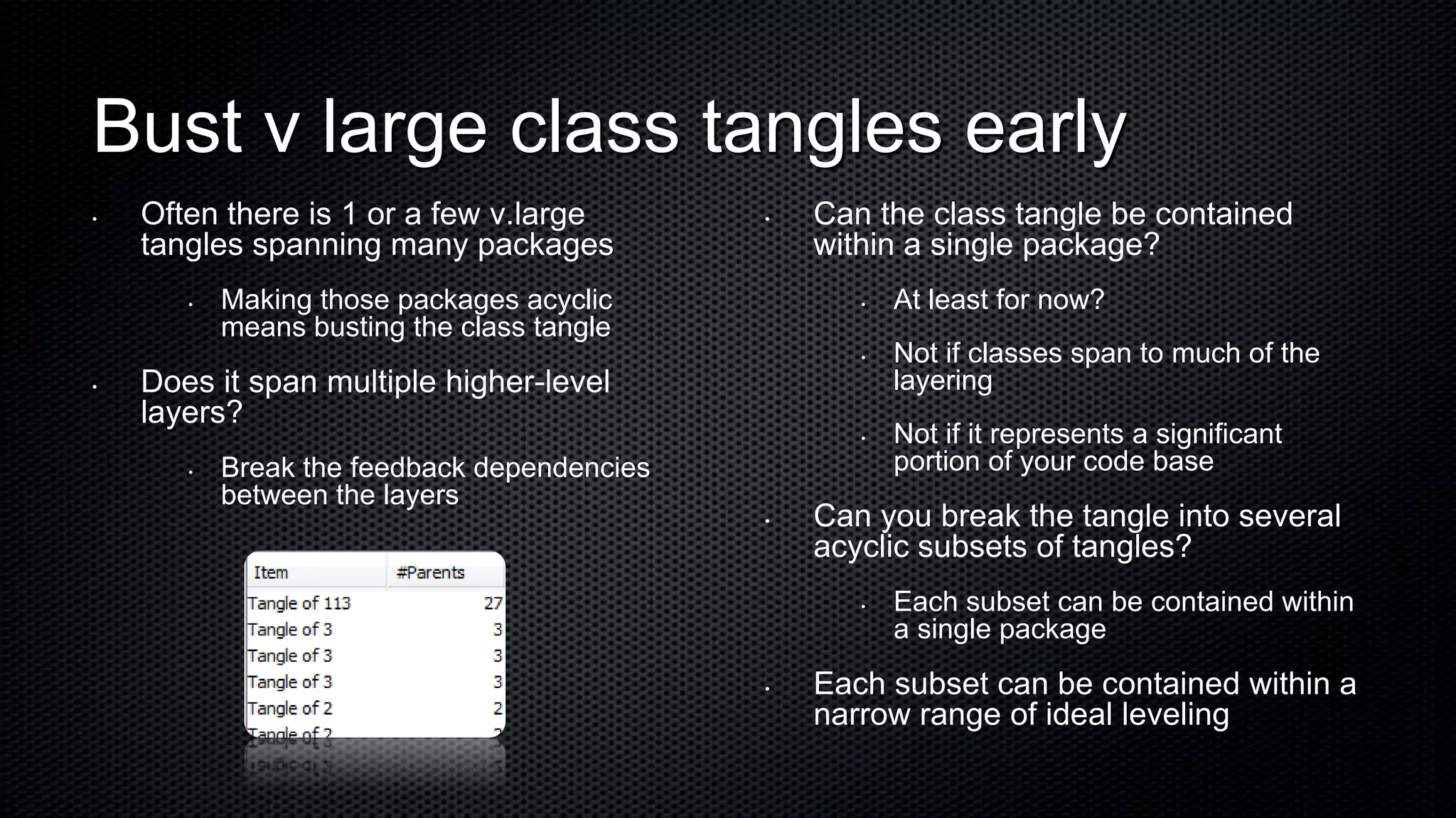 Bust v large class tangles early
•   Often there is 1 or a few v.large        •   Can the class tangle be contained
    tangles spanning many packages               within a single package?
       •   Making those packages acyclic            •   At least for now?
           means busting the class tangle
                                                    •   Not if classes span to much of the
•   Does it span multiple higher-level                  layering
    layers?
                                                    •   Not if it represents a significant
       •   Break the feedback dependencies              portion of your code base
           between the layers
                                             •   Can you break the tangle into several
                                                 acyclic subsets of tangles?
                                                    •   Each subset can be contained within
                                                        a single package
                                             •   Each subset can be contained within a
                                                 narrow range of ideal leveling
 