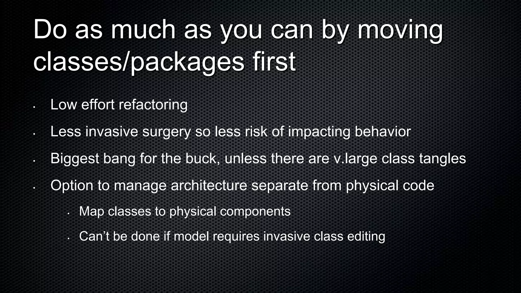 Do as much as you can by moving
classes/packages first
•   Low effort refactoring
•   Less invasive surgery so less risk of impacting behavior
•   Biggest bang for the buck, unless there are v.large class tangles
•   Option to manage architecture separate from physical code
      •   Map classes to physical components
      •   Can’t be done if model requires invasive class editing
 