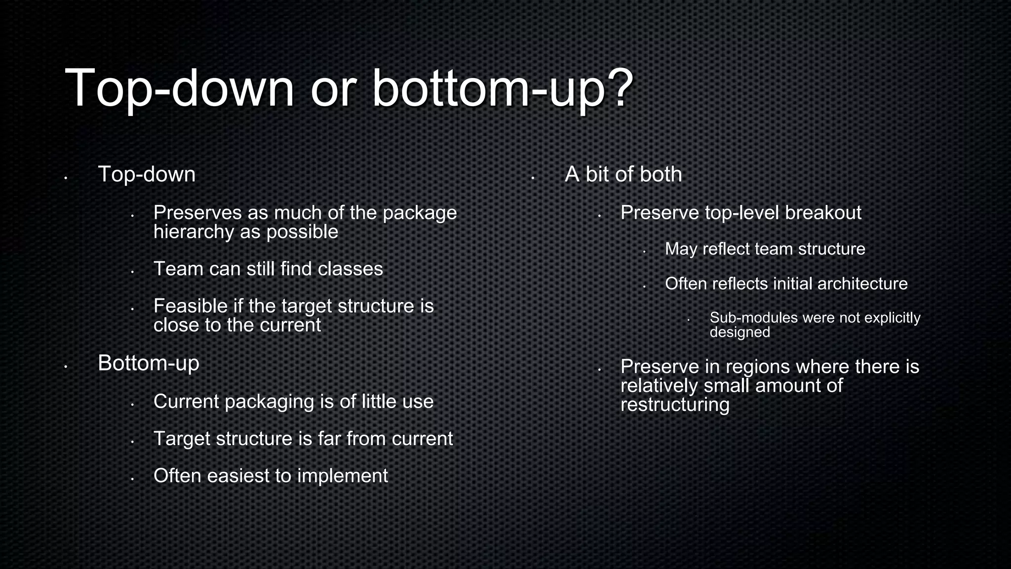 Top-down or bottom-up?
•   Top-down                                     •   A bit of both
      •   Preserves as much of the package              •   Preserve top-level breakout
          hierarchy as possible
                                                              •   May reflect team structure
      •   Team can still find classes
                                                              •   Often reflects initial architecture
      •   Feasible if the target structure is
                                                                     •   Sub-modules were not explicitly
          close to the current                                           designed

•   Bottom-up                                           •   Preserve in regions where there is
                                                            relatively small amount of
      •   Current packaging is of little use                restructuring
      •   Target structure is far from current
      •   Often easiest to implement
 
