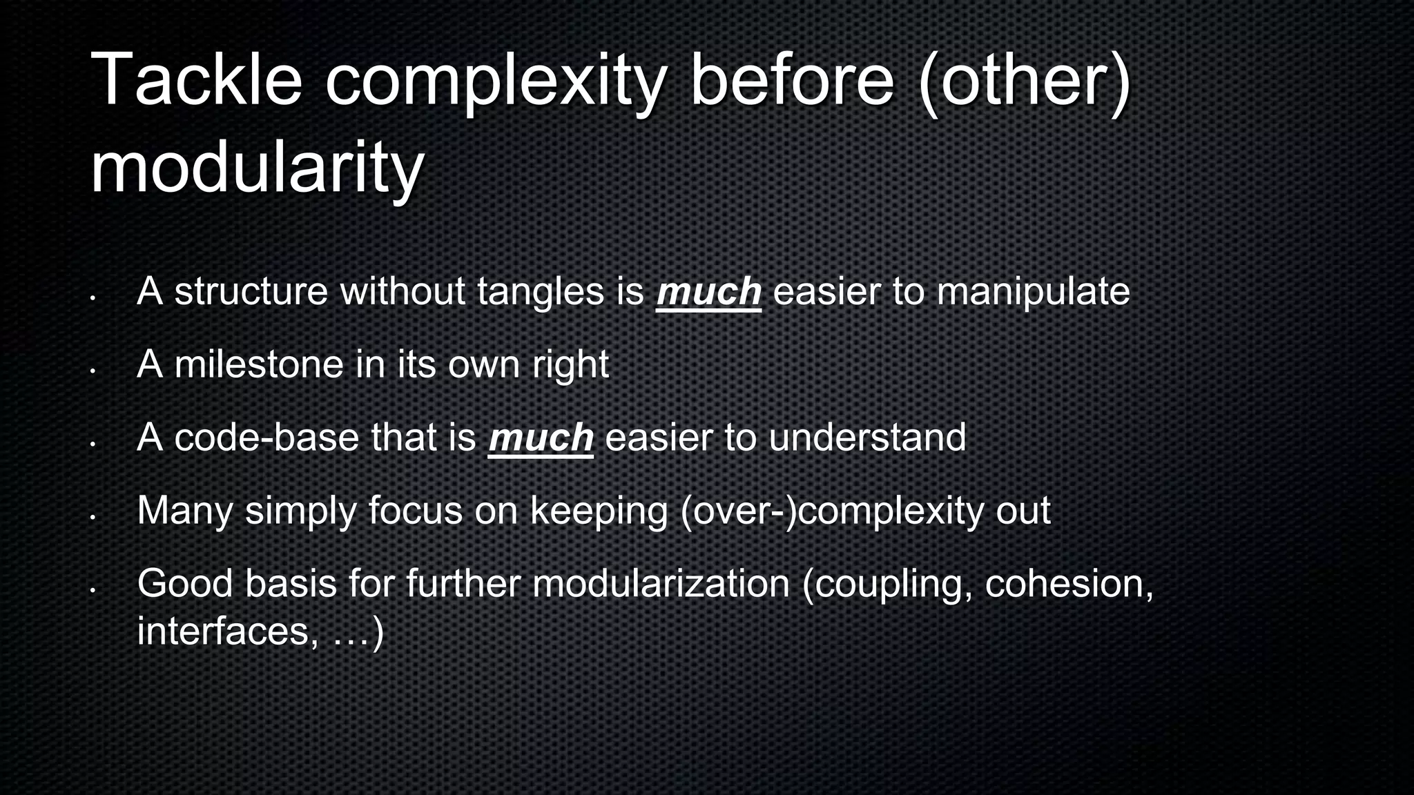 Tackle complexity before (other)
modularity
•   A structure without tangles is much easier to manipulate
•   A milestone in its own right
•   A code-base that is much easier to understand
•   Many simply focus on keeping (over-)complexity out
•   Good basis for further modularization (coupling, cohesion,
    interfaces, …)
 