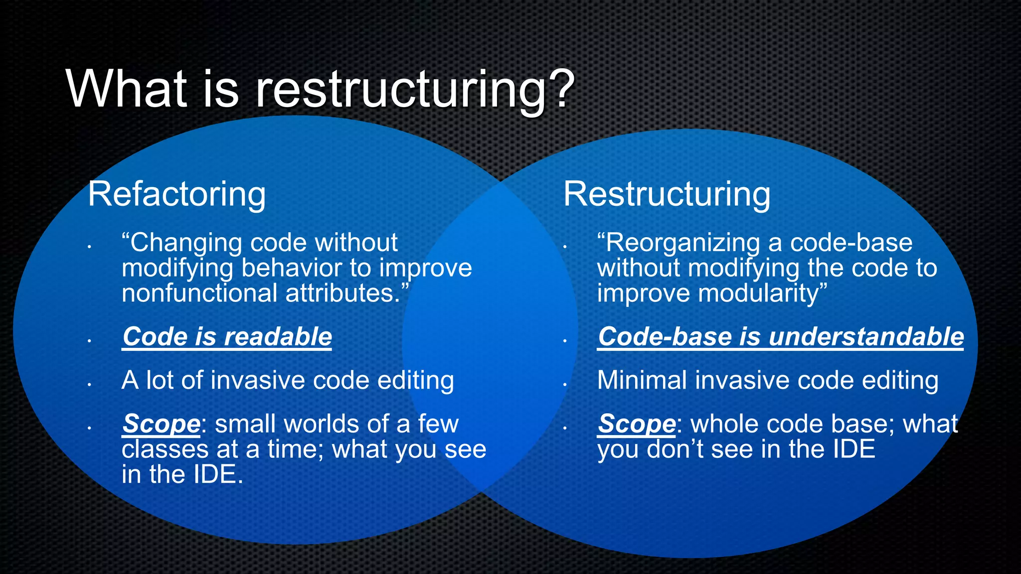 What is restructuring?
Refactoring                           Restructuring
•   “Changing code without            •   “Reorganizing a code-base
    modifying behavior to improve         without modifying the code to
    nonfunctional attributes.”            improve modularity”
•   Code is readable                  •   Code-base is understandable
•   A lot of invasive code editing    •   Minimal invasive code editing
•   Scope: small worlds of a few      •   Scope: whole code base; what
    classes at a time; what you see       you don’t see in the IDE
    in the IDE.
 