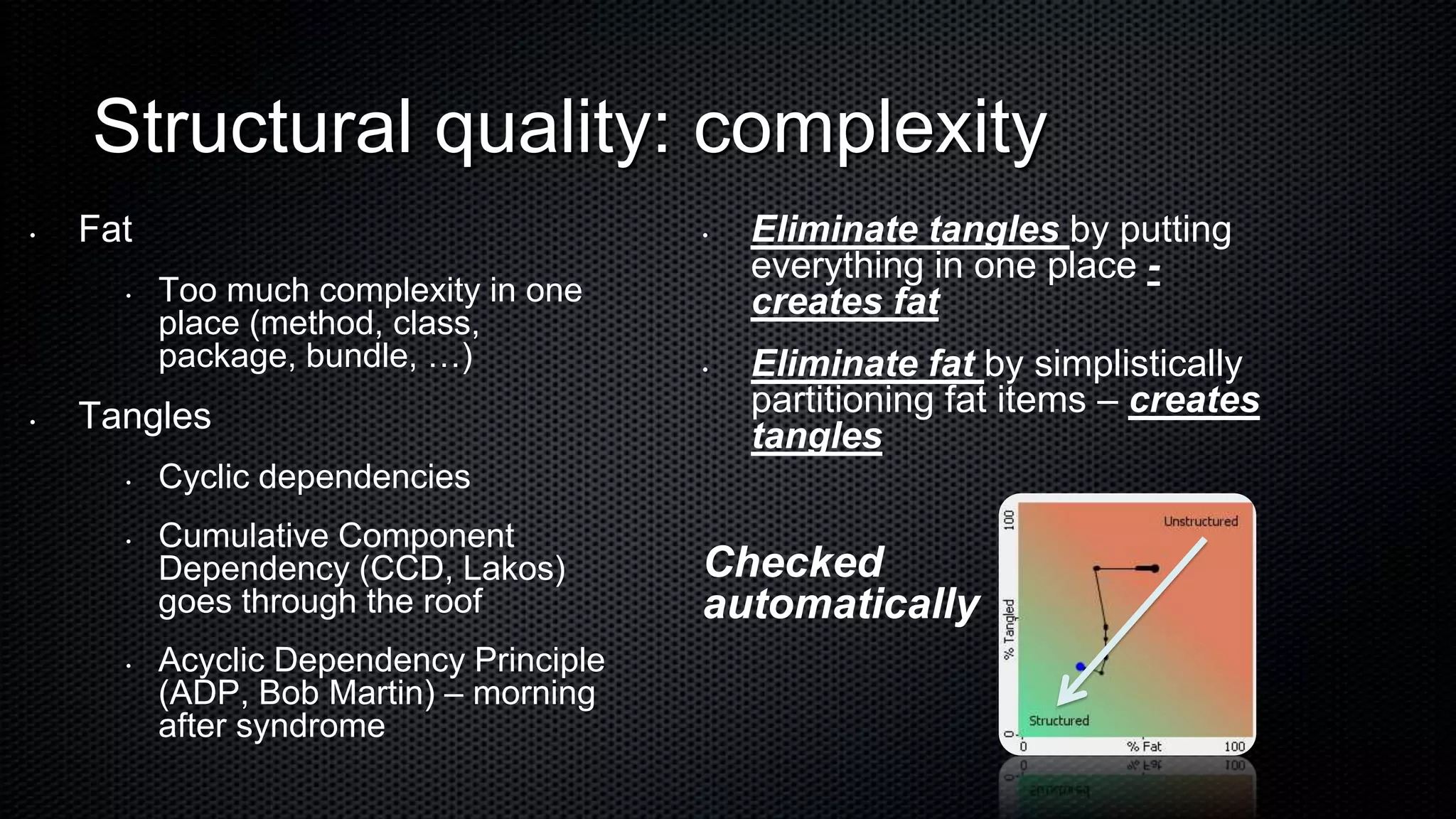 Structural quality: complexity
•   Fat                                  •   Eliminate tangles by putting
                                             everything in one place -
      •   Too much complexity in one         creates fat
          place (method, class,
          package, bundle, …)            •   Eliminate fat by simplistically
•   Tangles                                  partitioning fat items – creates
                                             tangles
      •   Cyclic dependencies
      •   Cumulative Component
          Dependency (CCD, Lakos)        Checked
          goes through the roof          automatically
      •   Acyclic Dependency Principle
          (ADP, Bob Martin) – morning
          after syndrome
 