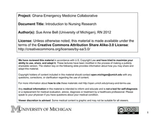 Project: Ghana Emergency Medicine Collaborative
Document Title: Introduction to Nursing Research
Author(s): Sue Anne Bell (University of Michigan), RN 2012
License: Unless otherwise noted, this material is made available under the
terms of the Creative Commons Attribution Share Alike-3.0 License:
http://creativecommons.org/licenses/by-sa/3.0/
We have reviewed this material in accordance with U.S. Copyright Law and have tried to maximize your
ability to use, share, and adapt it. These lectures have been modified in the process of making a publicly
shareable version. The citation key on the following slide provides information about how you may share and
adapt this material.
Copyright holders of content included in this material should contact open.michigan@umich.edu with any
questions, corrections, or clarification regarding the use of content.
For more information about how to cite these materials visit http://open.umich.edu/privacy-and-terms-use.
Any medical information in this material is intended to inform and educate and is not a tool for self-diagnosis
or a replacement for medical evaluation, advice, diagnosis or treatment by a healthcare professional. Please
speak to your physician if you have questions about your medical condition.
Viewer discretion is advised: Some medical content is graphic and may not be suitable for all viewers.

1

 