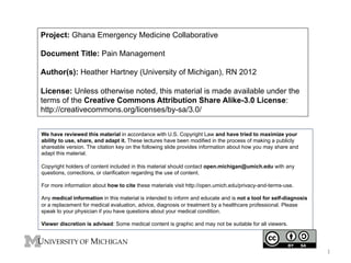 Project: Ghana Emergency Medicine Collaborative
Document Title: Pain Management
Author(s): Heather Hartney (University of Michigan), RN 2012
License: Unless otherwise noted, this material is made available under the
terms of the Creative Commons Attribution Share Alike-3.0 License:
http://creativecommons.org/licenses/by-sa/3.0/
We have reviewed this material in accordance with U.S. Copyright Law and have tried to maximize your
ability to use, share, and adapt it. These lectures have been modified in the process of making a publicly
shareable version. The citation key on the following slide provides information about how you may share and
adapt this material.
Copyright holders of content included in this material should contact open.michigan@umich.edu with any
questions, corrections, or clarification regarding the use of content.
For more information about how to cite these materials visit http://open.umich.edu/privacy-and-terms-use.
Any medical information in this material is intended to inform and educate and is not a tool for self-diagnosis
or a replacement for medical evaluation, advice, diagnosis or treatment by a healthcare professional. Please
speak to your physician if you have questions about your medical condition.
Viewer discretion is advised: Some medical content is graphic and may not be suitable for all viewers.

1	
  

 