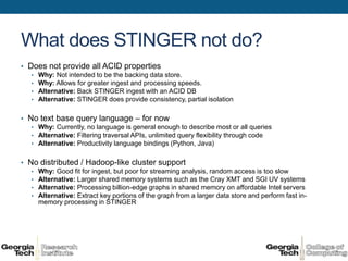 What does STINGER not do?
• Does not provide all ACID properties
   • Why: Not intended to be the backing data store.
   • Why: Allows for greater ingest and processing speeds.
   • Alternative: Back STINGER ingest with an ACID DB
   • Alternative: STINGER does provide consistency, partial isolation


• No text base query language – for now
   • Why: Currently, no language is general enough to describe most or all queries
   • Alternative: Filtering traversal APIs, unlimited query flexibility through code
   • Alternative: Productivity language bindings (Python, Java)


• No distributed / Hadoop-like cluster support
   • Why: Good fit for ingest, but poor for streaming analysis, random access is too slow
   • Alternative: Larger shared memory systems such as the Cray XMT and SGI UV systems
   • Alternative: Processing billion-edge graphs in shared memory on affordable Intel servers
   • Alternative: Extract key portions of the graph from a larger data store and perform fast in-
     memory processing in STINGER
 