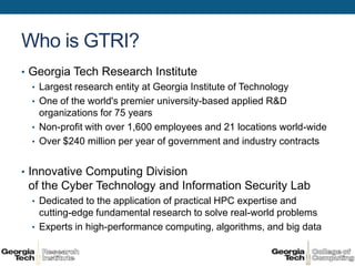 Who is GTRI?
• Georgia Tech Research Institute
  • Largest research entity at Georgia Institute of Technology
  • One of the world's premier university-based applied R&D
    organizations for 75 years
  • Non-profit with over 1,600 employees and 21 locations world-wide
  • Over $240 million per year of government and industry contracts


• Innovative Computing Division
 of the Cyber Technology and Information Security Lab
  • Dedicated to the application of practical HPC expertise and
    cutting-edge fundamental research to solve real-world problems
  • Experts in high-performance computing, algorithms, and big data
 