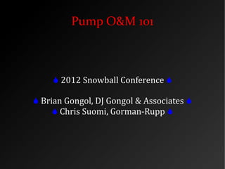 Pump O&M 101
 2012 Snowball Conference 
 Brian Gongol, DJ Gongol & Associates 
 Chris Suomi, Gorman-Rupp 
 