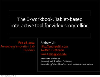 The'E<workbook:'Tablet<based'
                 interactive'tool'for'video'storytelling


            Feb'28,'2012       Andrew'Lih
Annenberg'Innovation'Lab       http://andrewlih.com
                D<Books        Twitter:'Fuzheado''
                               Email:alih@usc.edu
                               Associate'professor
                               University'of'Southern'California
                               Annenberg'School'for'Communication'and'Journalism



Wednesday, February 29, 12
 