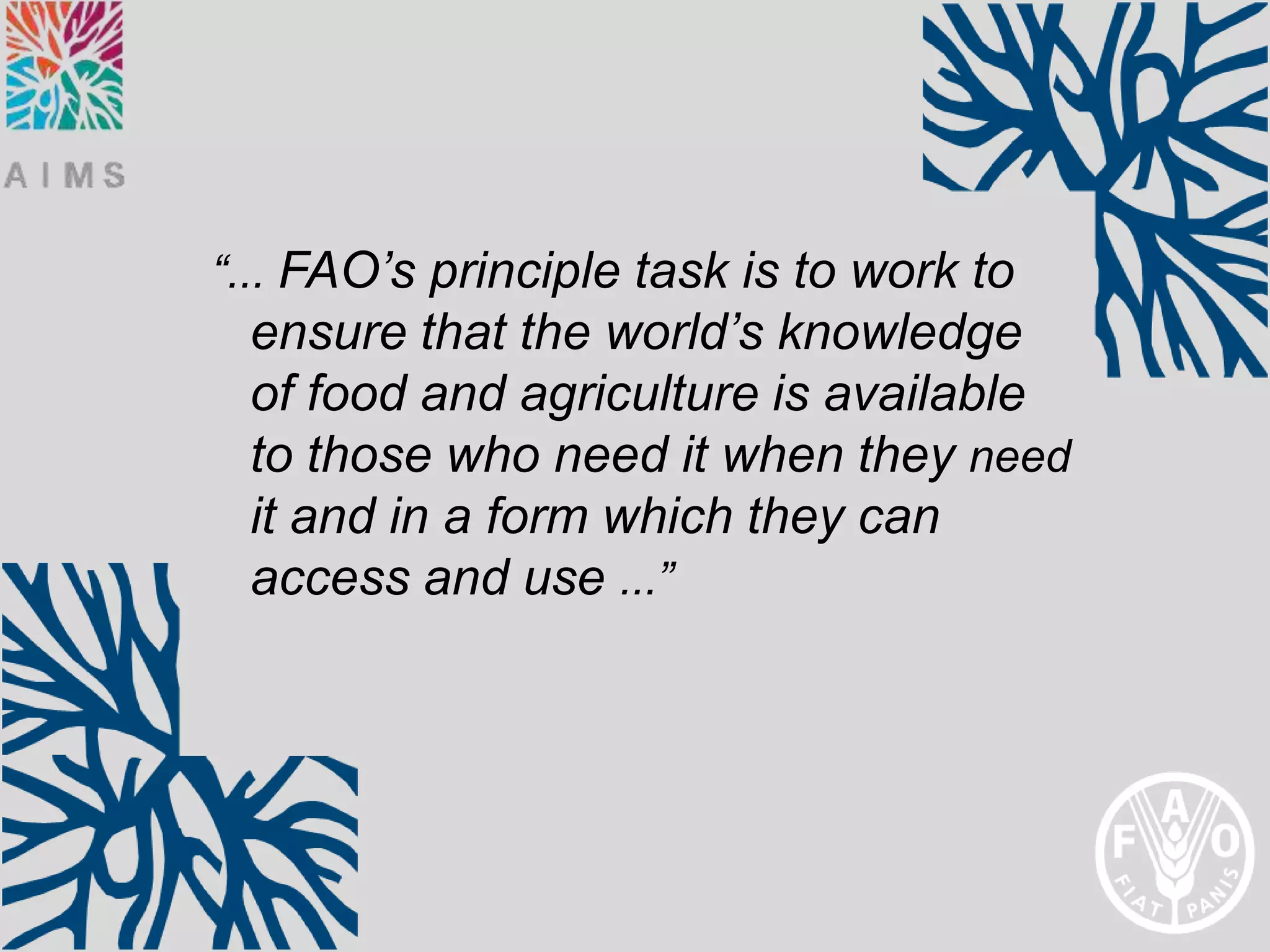 “... FAO’s principle task is to work to
 ensure that the world’s knowledge
 of food and agriculture is available
 to those who need it when they need
 it and in a form which they can
 access and use ...”
 