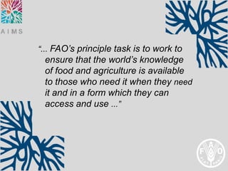 “... FAO’s principle task is to work to
 ensure that the world’s knowledge
 of food and agriculture is available
 to those who need it when they need
 it and in a form which they can
 access and use ...”
 