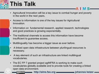 This Talk
 Agricultural Innovation will be a key issue to combat hunger and poverty
    in the world in the next years,
 Access to information is one of the key issues for Agricultural
    Innovation.
 Information on fundamental research, applied research, technologies
    and good practices is growing exponentially.
 The traditional channels to access this information have become
    insufficient to guarantee access.
 Multilinguality has become a bigger issue as ever before.

   A linked open data infrastructure between plurilingual resources is
    necessary.
    A key element of such an infrastructure are linked multilingual
    vocabularies.
 The EC FP 7 granted project agINFRA is working to make such
    vocabularies globally available and to provide tools for creating a linked
    open data environment.
                       http://aims.fao.org                     johannes keizer
 