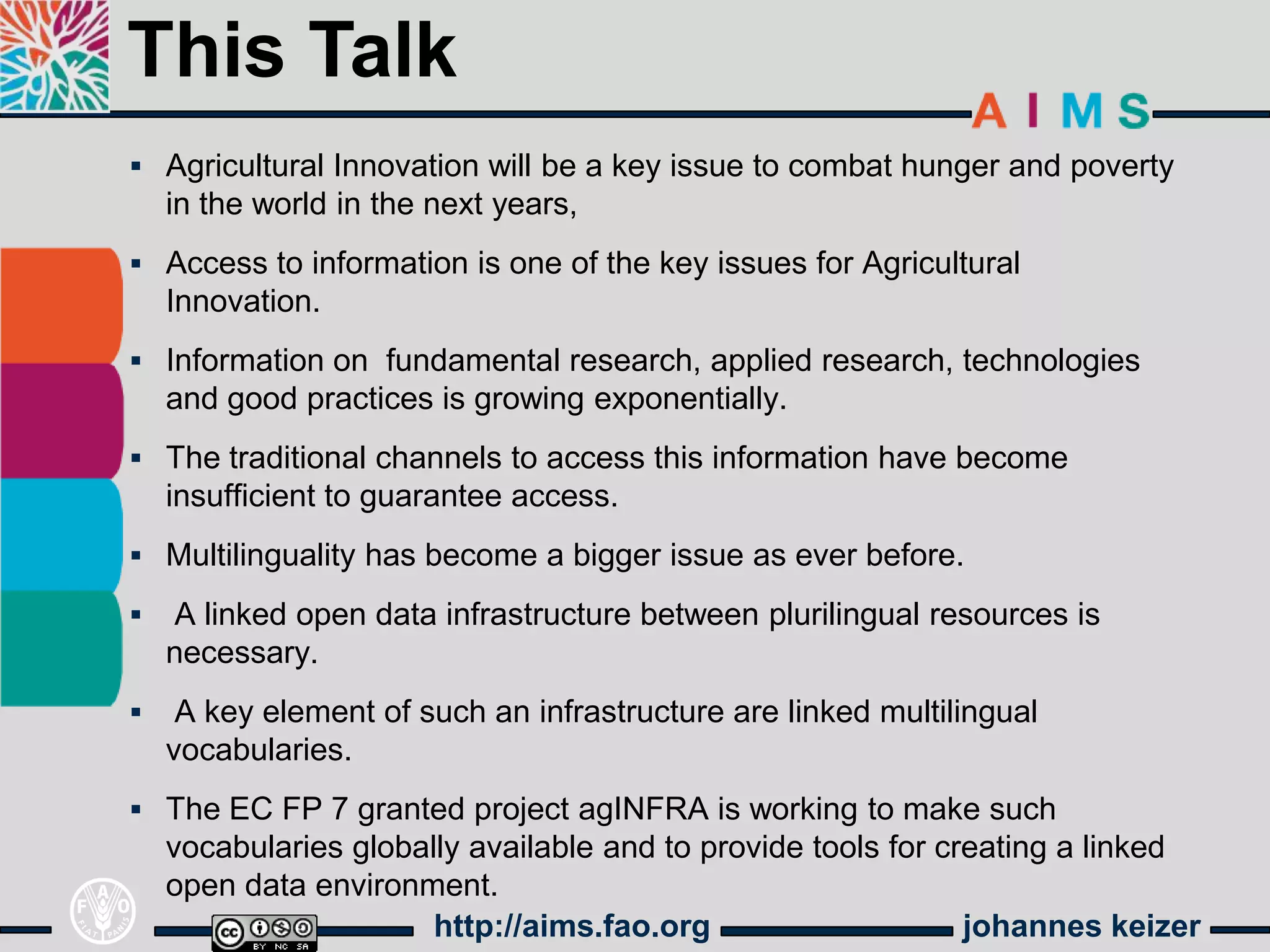 This Talk
 Agricultural Innovation will be a key issue to combat hunger and poverty
    in the world in the next years,
 Access to information is one of the key issues for Agricultural
    Innovation.
 Information on fundamental research, applied research, technologies
    and good practices is growing exponentially.
 The traditional channels to access this information have become
    insufficient to guarantee access.
 Multilinguality has become a bigger issue as ever before.

   A linked open data infrastructure between plurilingual resources is
    necessary.
    A key element of such an infrastructure are linked multilingual
    vocabularies.
 The EC FP 7 granted project agINFRA is working to make such
    vocabularies globally available and to provide tools for creating a linked
    open data environment.
                       http://aims.fao.org                     johannes keizer
 