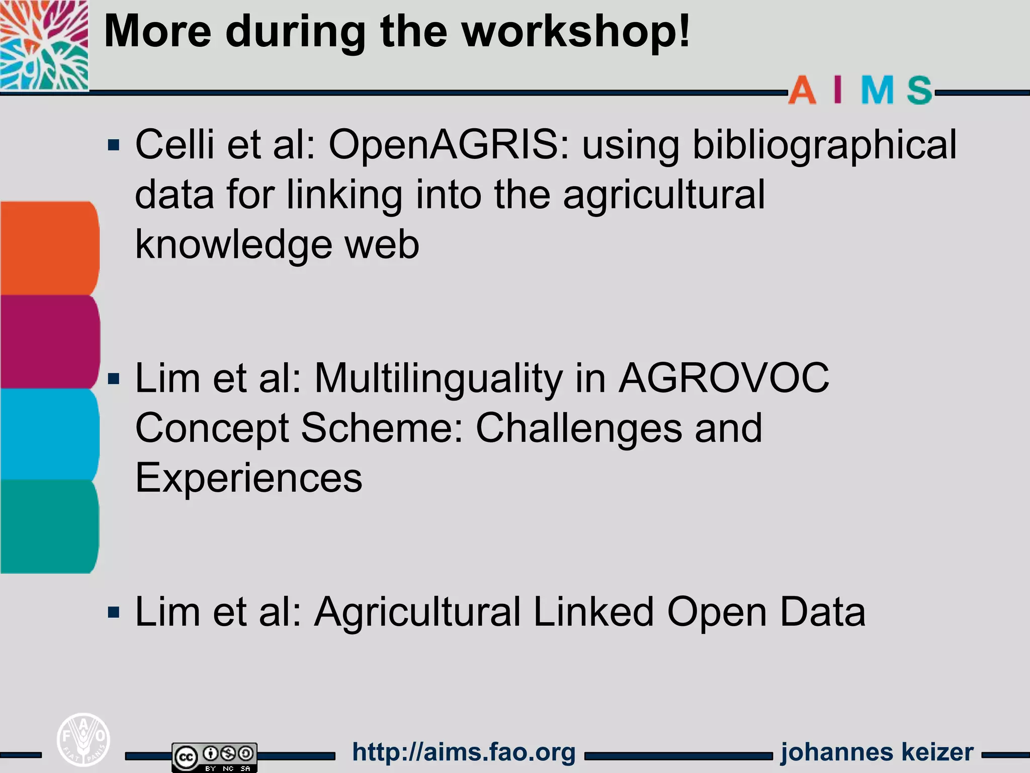 More during the workshop!

 Celli et al: OpenAGRIS: using bibliographical
 data for linking into the agricultural
 knowledge web


 Lim et al: Multilinguality in AGROVOC
 Concept Scheme: Challenges and
 Experiences


 Lim et al: Agricultural Linked Open Data


              http://aims.fao.org         johannes keizer
 