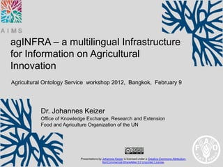 agINFRA – a multilingual Infrastructure
for Information on Agricultural
Innovation
Agricultural Ontology Service workshop 2012, Bangkok, February 9




           Dr. Johannes Keizer
           Office of Knowledge Exchange, Research and Extension
           Food and Agriculture Organization of the UN




                           Presentations by Johannes Keizer is licensed under a Creative Commons Attribution-
                                            NonCommercial-ShareAlike 3.0 Unported License.
 