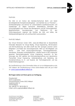 MITTEILUNG • INFORMATION • COMMUNIQUÉ




  Profil ASA:

  Die ASA ist ein Institut der Steinbeis-Hochschule Berlin und bietet
  berufsbegleitende Kompetenzstudiengänge - vom Bachelor bis zur Promotion -,
  Zertifikatslehrgänge und Seminar für unterschiedliche Qualifikationsstufen und
  Vorbildungen an. Neben technischer Weiterbildung beinhaltet das
  Schulungsangebot auch Themen des Managements und der Chancengleichheit.
  Bedarfsorientierte    Serviceleistungen   und      Plattformen      für    den
  Erfahrungsaustausch ergänzen das Portfolio der ASA und helfen, die
  Wettbewerbsfähigkeit der Luft-und Raumfahrt voranzutreiben.


  Profil VDC Fellbach:

  Das Virtual Dimension Center (VDC, www.vdc-fellbach.de) ist Deutschlands
  führendes Netzwerk für Virtual Reality, Virtual Engineering, 3D-Simulation
  und 3D-Visualisierung. Seit 2002 schafft das VDC Synergien zwischen seinen
  Mitgliedern und fördert den Technologietransfer. Mehr als 100 Mitglieder und
  Partner - unter ihnen Forschungseinrichtungen, Technologielieferanten,
  Dienstleister, Anwender und Multiplikatoren - arbeiten heute im VDC entlang der
  gesamten Wertschöpfungskette Virtual Engineering zusammen. Zu den
  Leistungen des VDC gehören die Informationsbeschaffung zum dynamischen
  Themenfeld Virtual Engineering, Außendarstellung und Marketing, die
  Kontaktvermittlung ins In- und Ausland, der Technologietransfer und das
  Fördermittelmanagement.

  Bei Veröffentlichung in Ihren Printmedien bitten wir um ein Belegexemplar an das
  VDC Fellbach. Bei Veröffentlichung in Ihren Online-Medien bitte URL per E-Mail
  an: achim.czaykowska@vdc-fellbach.de


  Bei Fragen stehen wir Ihnen gerne zur Verfügung.

  Pressekontakt
  Achim Czaykowska
  Virtual Dimension Center (VDC) Fellbach
  Auberlenstraße 13
  70736 Fellbach
  Tel: +49 (0) 711 58 53 09-13
  E-Mail: achim.czaykowska@vdc-fellbach.de




   Virtual Dimension Center Fellbach        Auberlenstraße 13              Kreissparkasse Waiblingen
   Kompetenzzentrum Virtuelle Realität      70736 Fellbach                 BLZ: 602 500 10
   und Kooperatives Engineering w.V.        Tel +49 (0) 711 585309-0       Kto.: 200 99 44
   Vorstand: OB C. Palm (1. Vors.)          Fax +49 (0) 711 585309-19      UST-ID: DE229031320
   www.vdc-fellbach.de                      info@vdc-fellbach.de
 
