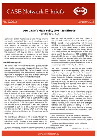 CASE Network E-briefs 
No. 02/2012 January 2012 
Azerbaijan’s Fiscal Policy after the Oil Boom 
Dmytro Boyarchuk 
Azerbaijan’s current fiscal stance is quite strong; however, 
this stability is completely based on oil-related revenues. In 
the meantime, the situation with alternative sources of 
fiscal revenues is uncertain. A large part of fiscal 
management is built on opacity and an assessment of 
budget spending efficiency has never been done. It is likely 
that Azerbaijan will only be able to maintain its fiscal 
stability through the next ten years or so, i.e. until the end 
of the active oil-extraction period. In the more distant 
future, a substantial fiscal correction will be necessary. 
The opinions expressed in this publication are solely the author’s; they do not necessarily reflect the views of 
CASE - Center for Social and Economic Research, nor any of its partner organizations in the CASE Network. CASE E-Brief Editor: Paulina Szyrmer 
www.case-research.eu 
Disturbing tendencies 
The general fiscal position of Azerbaijan is quite sustainable 
in the mid-term perspective. However, the long-term future 
does not look too brilliant. Over the last few years, several 
disturbing tendencies have been observed. In particular, it is 
important to highlight at least five of these challenges, 
which should be closely monitored and analyzed: 
The first important point is the steady growth of the non-oil 
budget deficit. Azerbaijan heavily subsidizes the state 
budget from the State Oil Fund (nearly 60% of budget 
revenues). In addition, close to 15% of its own state budget 
collections are oil-related revenues. All in all more than 2/3 
of public spending rely on hydrocarbons. Though this has 
been a problem for many years, recently it has gotten 
worse. For the last five years, the non-oil fiscal gap almost 
doubled from 19.1% GDP in 2008 to 32.0% GDP in 2012. 
And this trend had been developing against the approaching 
end of the oil boom. So far the problem is not critical since 
the State Oil Fund of Azerbaijan (SOFAZ) has impressive 
assets (55.3% of GDP end of 2011). However, over the next 
two decades, the non-oil deficit, which is currently only a 
technical estimate, will become an effective fiscal gap for 
the country. 
The second issue is the size of SOFAZ assets. Though the 
assets are quite large, they will not be enough to balance 
Azerbaijan’s public finances in the post-oil period. In 
relative terms, the assets accumulated over the last ten 
years by SOFAZ are enough to cover only 1.7 years of 
non-oil deficit1. Furthermore, over the last two years, 
SOFAZ slowed down accumulating oil revenues, 
spending a major part of them on current needs. In 
particular, in 2011, SOFAZ assets increased by only 
29.0% (after a 51.8% increase a year earlier) and for 
2012, the authorities are aiming for only a timid 0.9% 
assets’ growth. Overall, between 2001 and 2011, SOFAZ 
accumulated in the form of assets about USD 7.1 bn less 
than it spent for the same period of time. If the current 
tendency continues, one can expect to see a strong 
fiscal correction in Azerbaijan at the end of the active oil 
extraction period (provisionally after 20242). 
The third challenge is related to the growing 
dependence of re-current spending, again, with oil-related 
earnings. Although the authorities declared 
their intention to use oil money only for investment 
needs, through the last years a large part of oil-related 
funds was allocated for re-current spending. In 
particular, by 2012, less than 50% of consolidated re-current 
spending was covered from non-oil fiscal 
collections. At the same time, the rest is now 
dependent on hydrocarbon proceeds. 
The fourth concern is the lack of transparency of public 
debt management and quasi-fiscal activities. It is very 
likely that public debt is not a problem given the 
relatively high SOFAZ assets. However, only limited 
information is publicly available; only data for external 
debt is available, while internal debt and contingent 
liabilities are not published openly. In such an 
environment, public debt could become a problem 
quite unexpectedly and no one can guarantee a timely 
1 For the non-oil deficit, the general budget oil revenues are 
estimated as the sum of SOFAZ transfers to the budget and tax 
revenues from oil-related activities (less interest return on SOFAZ 
assets). 
2 Country Economic Memorandum -- Staying Focused on 
Diversification, World Bank, 2009. 
 