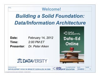 Welcome!
         TITLE




                           Building a Solid Foundation:
                           Data/Information Architecture

              Date:                                                  February 14, 2012
              Time:                                                  2:00 PM ET
              Presenter:                                             Dr. Peter Aiken




        PRODUCED BY                                                                       CLASSIFICATION   DATA        SLIDE
        DATA BLUEPRINT 10124-C W. BROAD ST, GLEN ALLEN, VA 23060                          EDUCATION        2/14/2012           1
© Copyright this and previous years by Data Blueprint - all rights reserved!
 