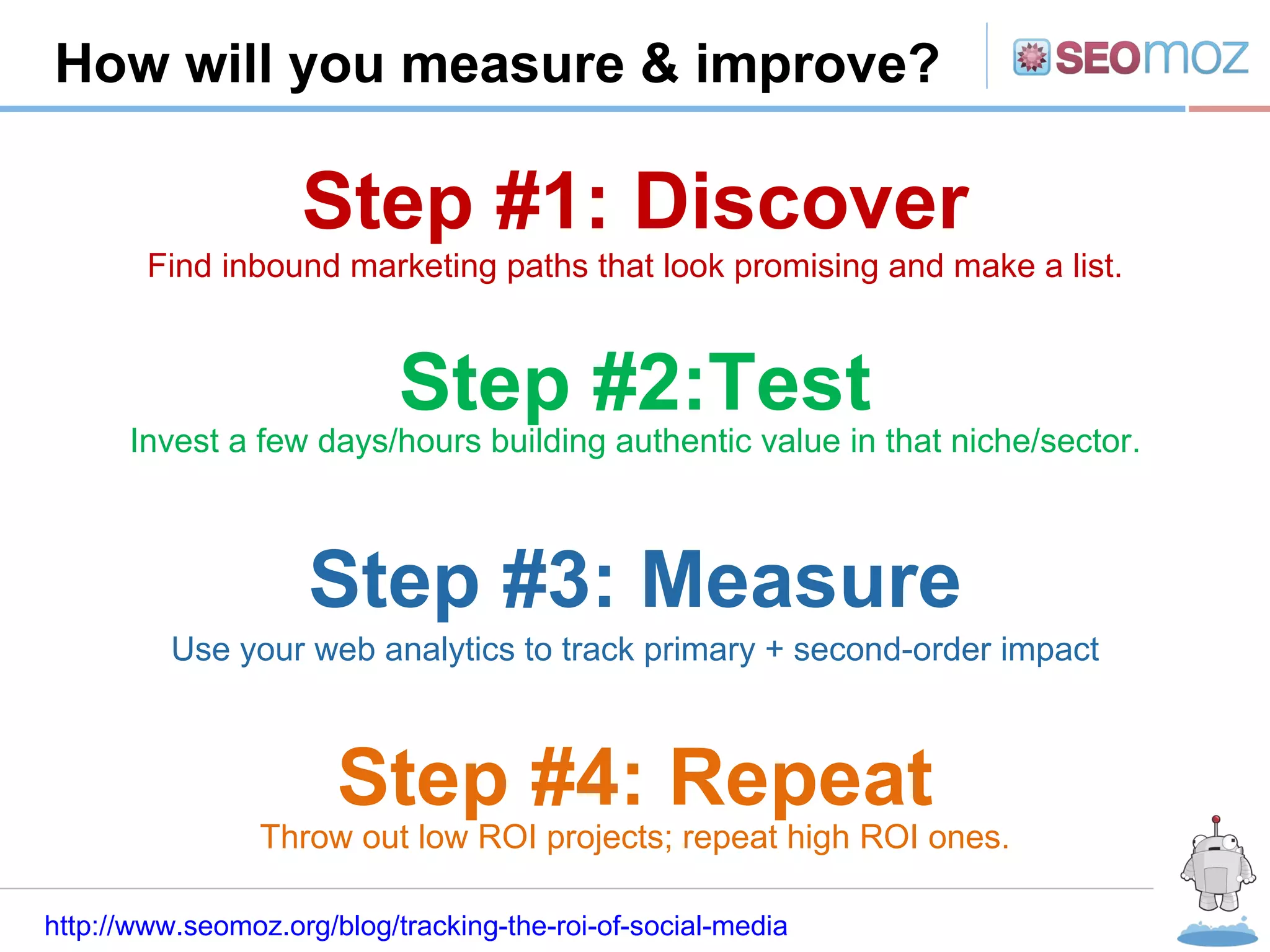 R How will you measure & improve? http://www.seomoz.org/blog/tracking-the-roi-of-social-media Step #1: Discover Step #2:Test Step #3: Measure Step #4: Repeat Find inbound marketing paths that look promising and make a list. Invest a few days/hours building authentic value in that niche/sector. Use your web analytics to track primary + second-order impact Throw out low ROI projects; repeat high ROI ones. 