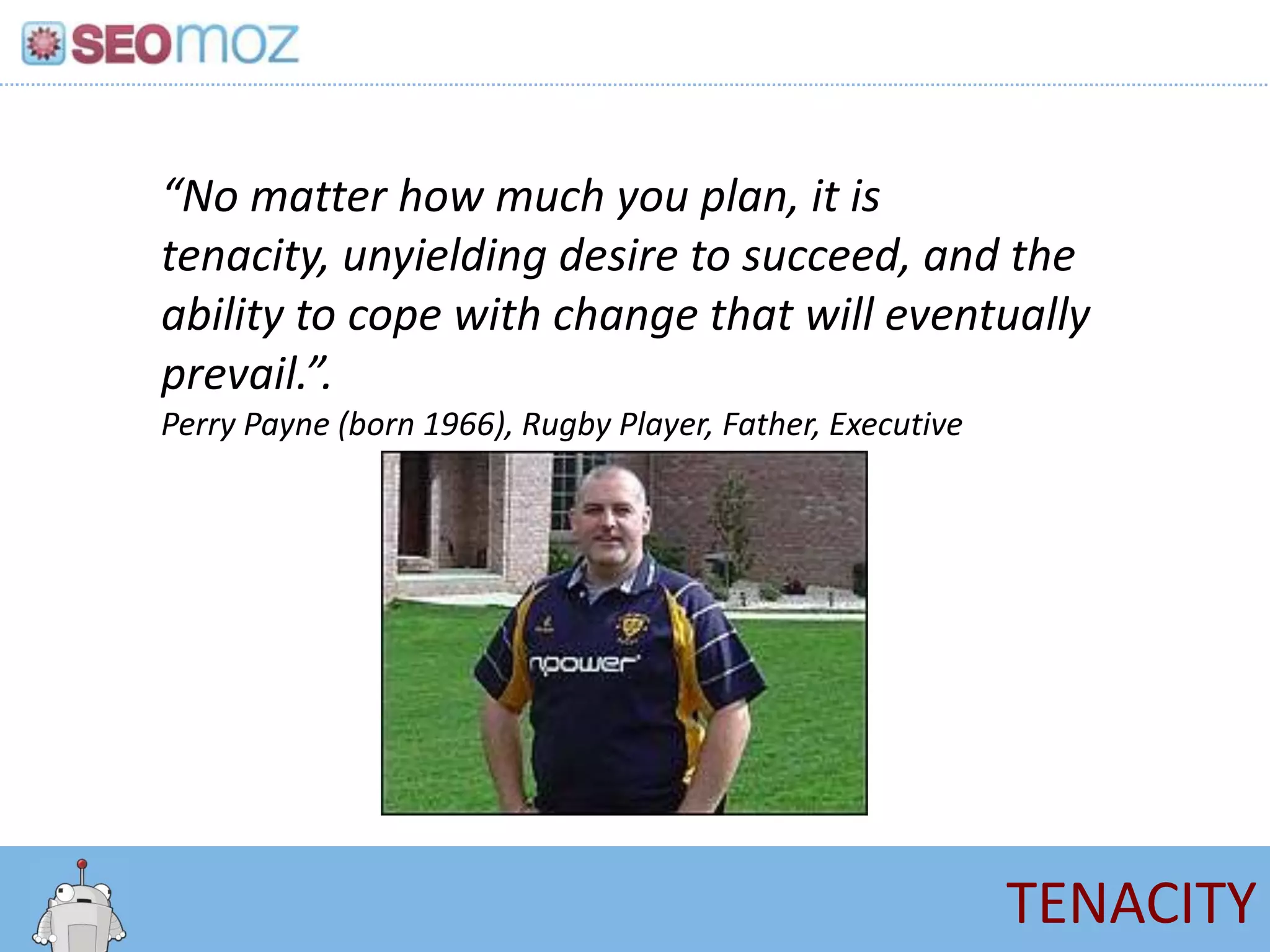 “No matter how much you plan, it is
tenacity, unyielding desire to succeed, and the
ability to cope with change that will eventually
prevail.”.
Perry Payne (born 1966), Rugby Player, Father, Executive




                                                           TENACITY
 
