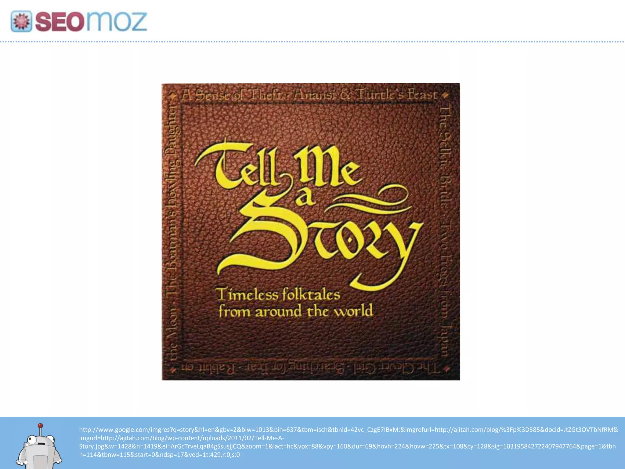 http://www.google.com/imgres?q=story&hl=en&gbv=2&biw=1013&bih=637&tbm=isch&tbnid=42vc_CzgE7IBxM:&imgrefurl=http://ajitah.com/blog/%3Fp%3D585&docid=JtZGt3OVTbNfRM&
imgurl=http://ajitah.com/blog/wp-content/uploads/2011/02/Tell-Me-A-
Story.jpg&w=1428&h=1419&ei=ArGcTrveLqaB4gSsusjjCQ&zoom=1&iact=hc&vpx=88&vpy=160&dur=69&hovh=224&hovw=225&tx=108&ty=128&sig=103195842722407947764&page=1&tbn
h=114&tbnw=115&start=0&ndsp=17&ved=1t:429,r:0,s:0
 
