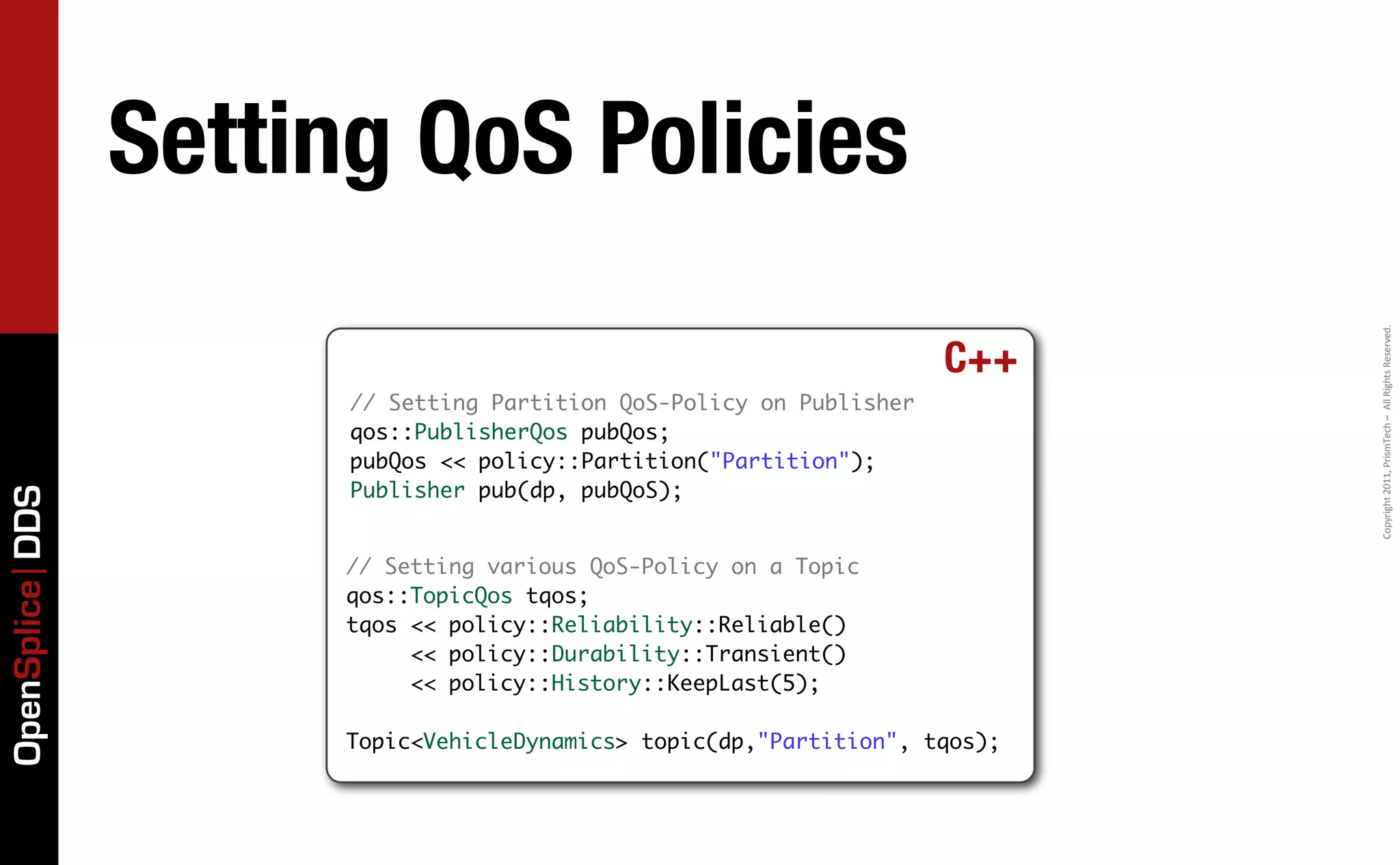 Setting QoS Policies




                                                                            Copyright	
  2011,	
  PrismTech	
  –	
  	
  All	
  Rights	
  Reserved.
                                                                      C++
                       // Setting Partition QoS-Policy on Publisher
                       qos::PublisherQos pubQos;
                       pubQos << policy::Partition("Partition");
                       Publisher pub(dp, pubQoS);
OpenSplice DDS




                      // Setting various QoS-Policy on a Topic
                      qos::TopicQos tqos;
                      tqos << policy::Reliability::Reliable()
                           << policy::Durability::Transient()
                           << policy::History::KeepLast(5);

                      Topic<VehicleDynamics> topic(dp,"Partition", tqos);
 