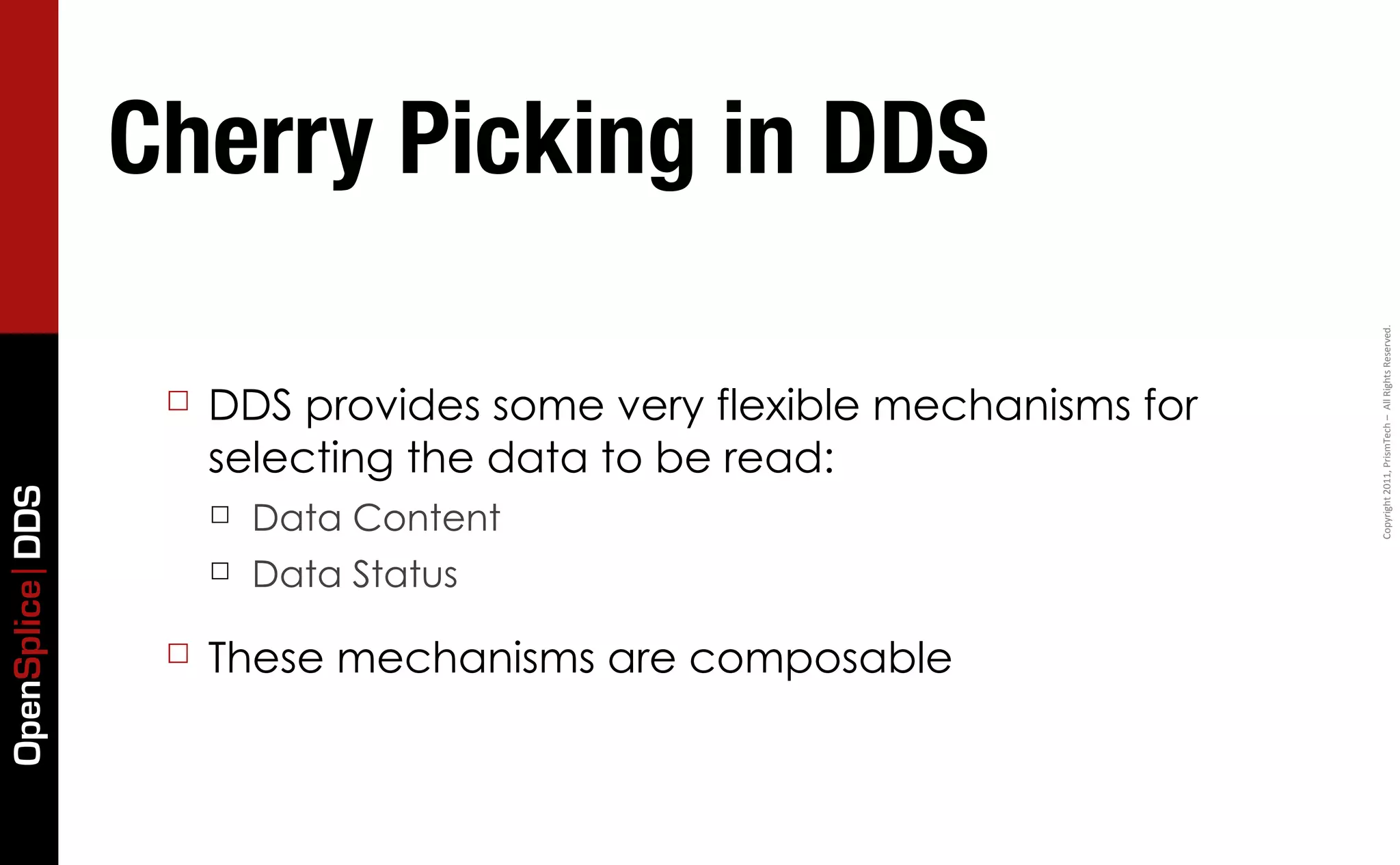 Cherry Picking in DDS




                                                                       Copyright	
  2011,	
  PrismTech	
  –	
  	
  All	
  Rights	
  Reserved.
                  ☐   DDS provides some very flexible mechanisms for
                      selecting the data to be read:
OpenSplice DDS




                      ☐   Data Content
                      ☐   Data Status

                  ☐   These mechanisms are composable
 