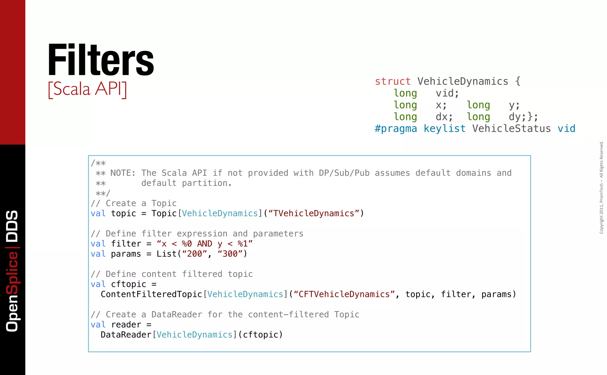 Filters
                 [Scala API]
                                                                                struct VehicleDynamics {
                                                                                   long   vid;
                                                                                   long   x;   long   y;
                                                                                   long   dx; long    dy;};
                                                                                #pragma keylist VehicleStatus vid




                                                                                                                    Copyright	
  2011,	
  PrismTech	
  –	
  	
  All	
  Rights	
  Reserved.
                     /**
                      ** NOTE:   The Scala API if not provided with DP/Sub/Pub assumes default domains and
                      **         default partition.
                      **/
                     // Create   a Topic
                     val topic   = Topic[VehicleDynamics](“TVehicleDynamics”)
OpenSplice DDS




                     // Define filter expression and parameters
                     val filter = “x < %0 AND y < %1”
                     val params = List(“200”, “300”)

                     // Define content filtered topic
                     val cftopic =
                       ContentFilteredTopic[VehicleDynamics](“CFTVehicleDynamics”, topic, filter, params)

                     // Create a DataReader for the content-filtered Topic
                     val reader =
                       DataReader[VehicleDynamics](cftopic)
 