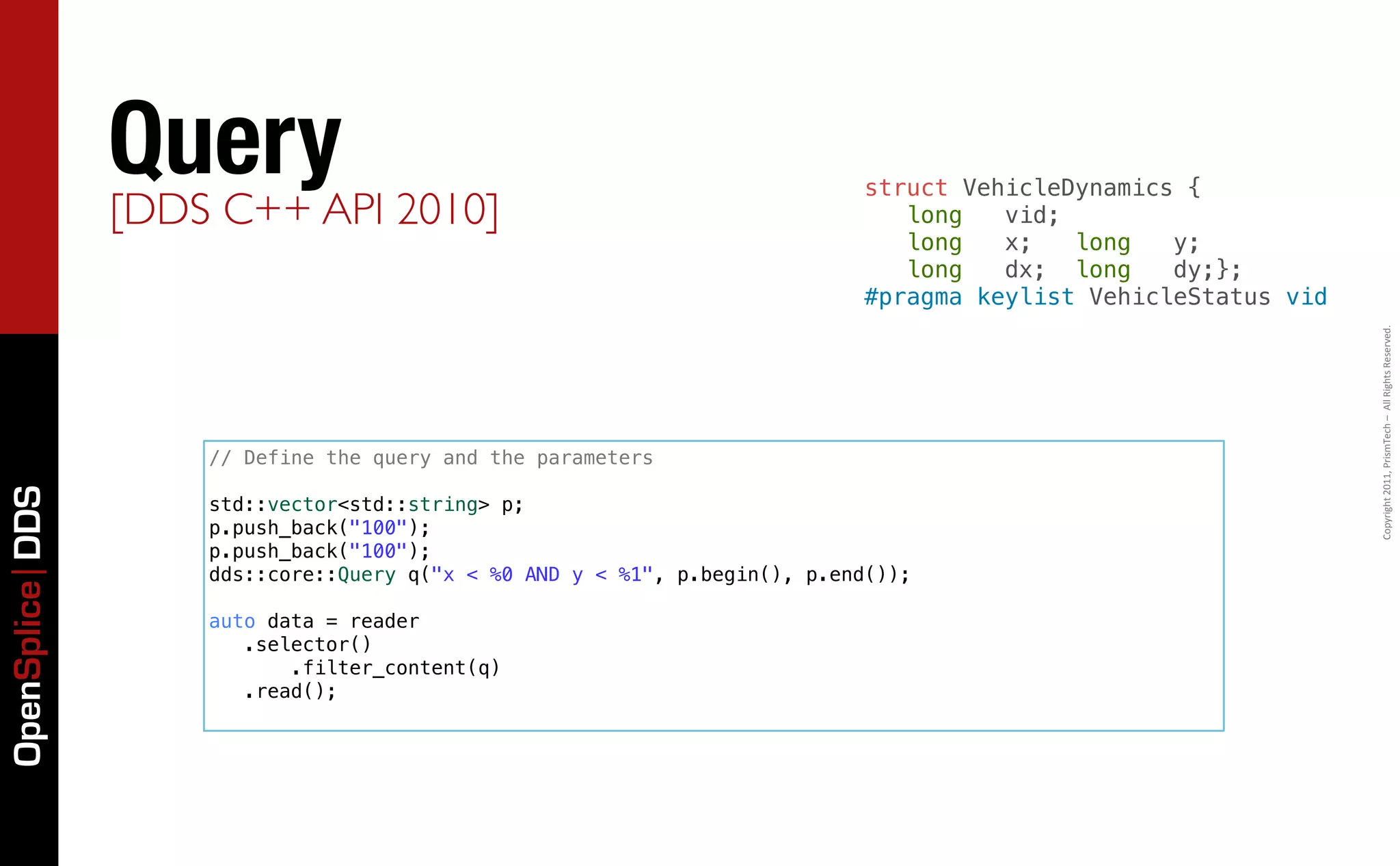 QueryAPI 2010]                                            struct VehicleDynamics {
                 [DDS C++                                                     long   vid;
                                                                              long   x;   long   y;
                                                                              long   dx; long    dy;};
                                                                           #pragma keylist VehicleStatus vid




                                                                                                               Copyright	
  2011,	
  PrismTech	
  –	
  	
  All	
  Rights	
  Reserved.
                    // Define the query and the parameters
OpenSplice DDS




                    std::vector<std::string> p;
                    p.push_back("100");
                    p.push_back("100");
                    dds::core::Query q("x < %0 AND y < %1", p.begin(), p.end());

                    auto data = reader
                       .selector()
                           .filter_content(q)
                       .read();
 