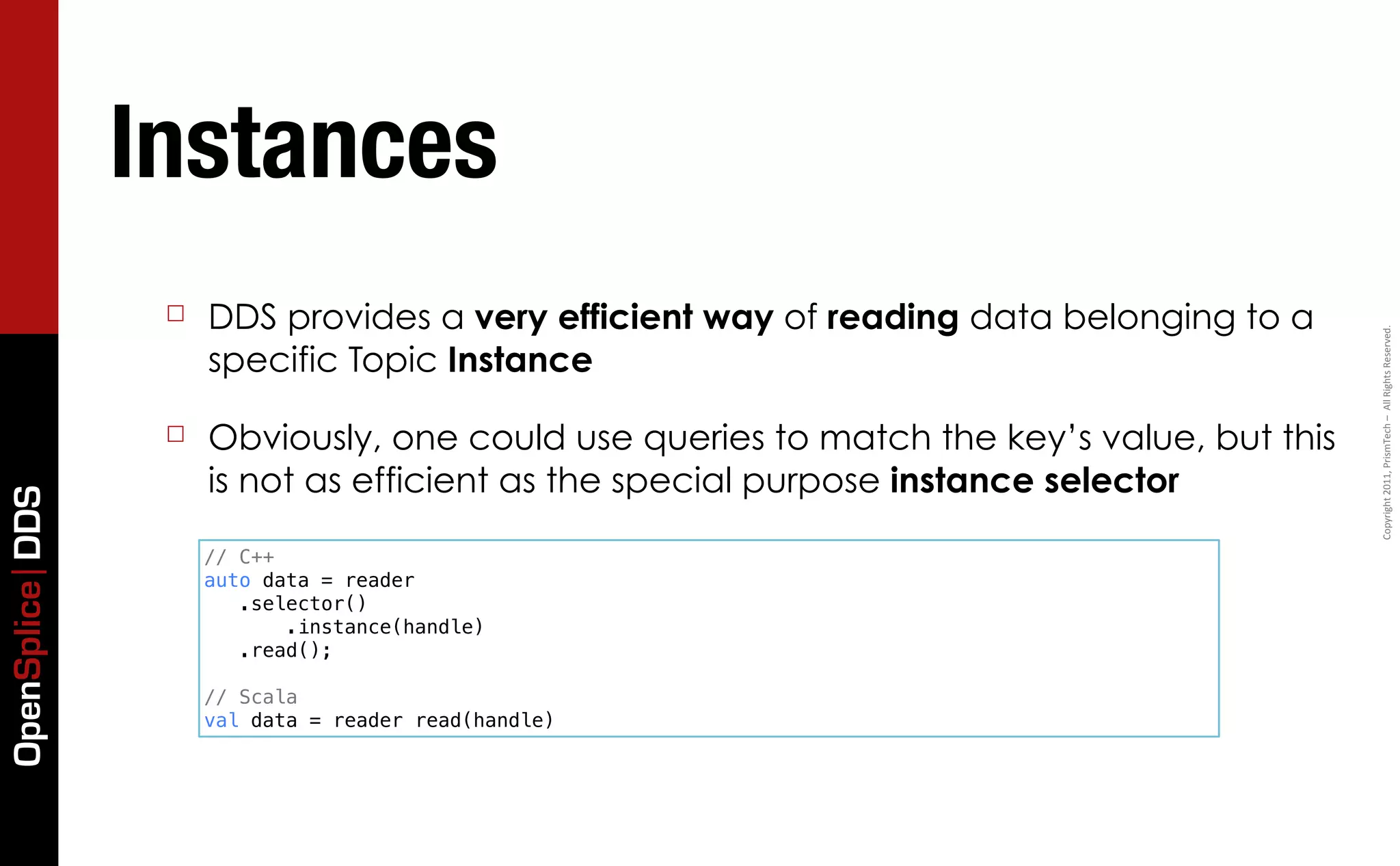 Instances
                  ☐   DDS provides a very efficient way of reading data belonging to a




                                                                                            Copyright	
  2011,	
  PrismTech	
  –	
  	
  All	
  Rights	
  Reserved.
                      specific Topic Instance

                  ☐   Obviously, one could use queries to match the key’s value, but this
                      is not as efficient as the special purpose instance selector
OpenSplice DDS




                      // C++
                      auto data = reader
                         .selector()
                             .instance(handle)
                         .read();

                      // Scala
                      val data = reader read(handle)
 