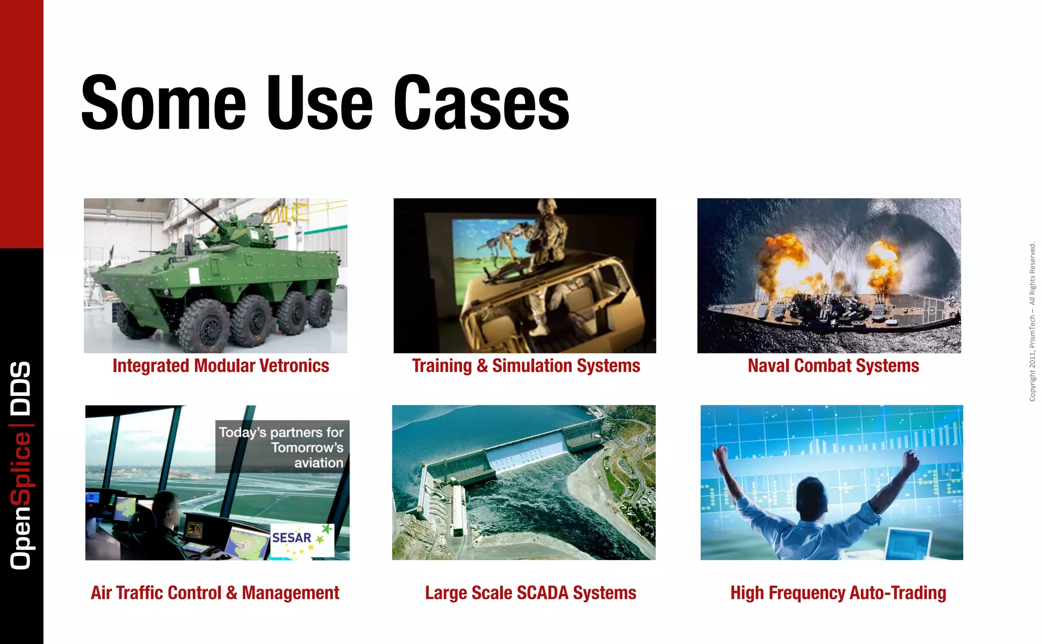 Some Use Cases




                                                                                                                 Copyright	
  2011,	
  PrismTech	
  –	
  	
  All	
  Rights	
  Reserved.
                   Integrated Modular Vetronics    Training & Simulation Systems     Naval Combat Systems
OpenSplice DDS




                 Air Trafﬁc Control & Management    Large Scale SCADA Systems      High Frequency Auto-Trading
 
